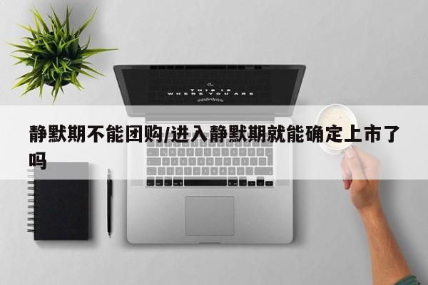 静默期不能团购/进入静默期就能确定上市了吗