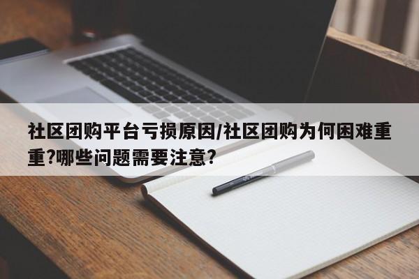 社区团购平台亏损原因/社区团购为何困难重重?哪些问题需要注意?