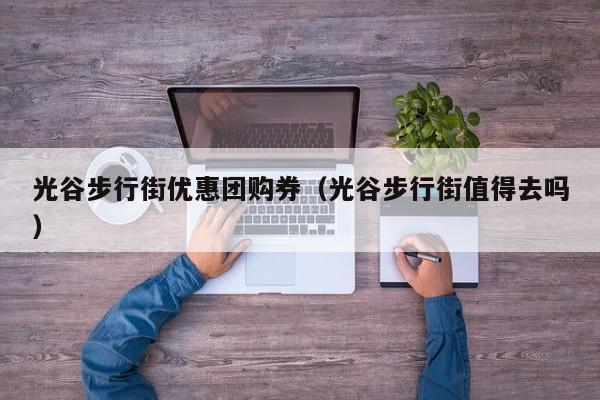 光谷步行街优惠团购券（光谷步行街值得去吗）