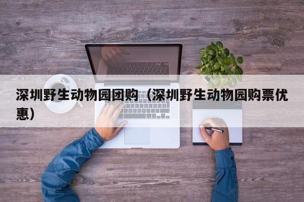 深圳野生动物园团购（深圳野生动物园购票优惠）