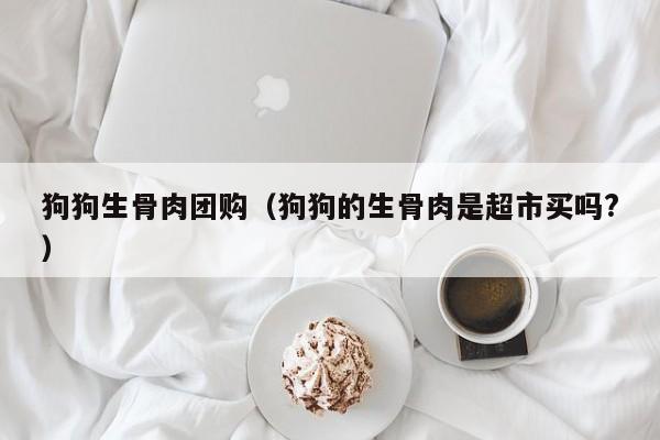 狗狗生骨肉团购（狗狗的生骨肉是超市买吗?）