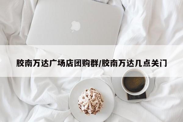 胶南万达广场店团购群/胶南万达几点关门