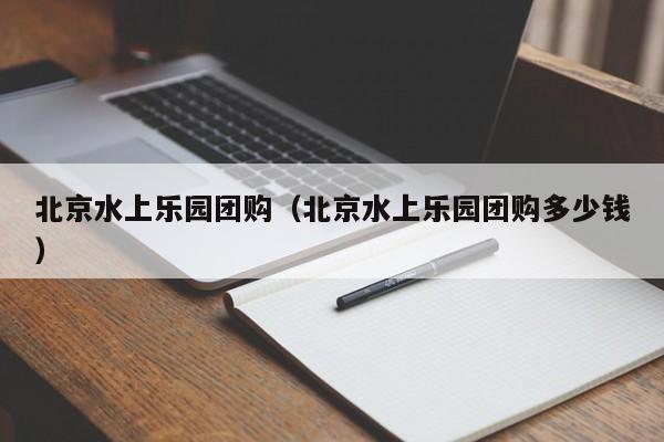 北京水上乐园团购（北京水上乐园团购多少钱）