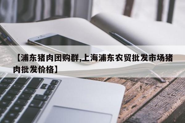 【浦东猪肉团购群,上海浦东农贸批发市场猪肉批发价格】