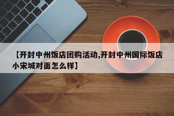 【开封中州饭店团购活动,开封中州国际饭店小宋城对面怎么样】