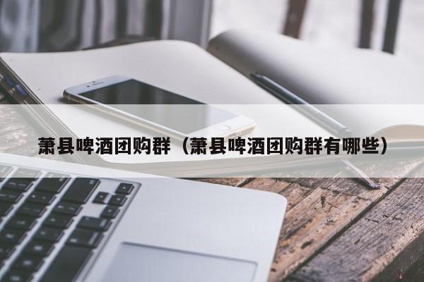 萧县啤酒团购群（萧县啤酒团购群有哪些）