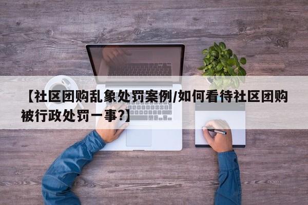 【社区团购乱象处罚案例/如何看待社区团购被行政处罚一事?】