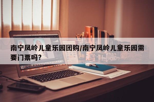 南宁凤岭儿童乐园团购/南宁凤岭儿童乐园需要门票吗?