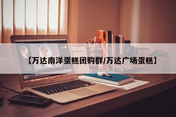 【万达南洋蛋糕团购群/万达广场蛋糕】
