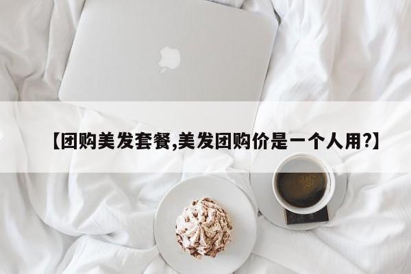 【团购美发套餐,美发团购价是一个人用?】
