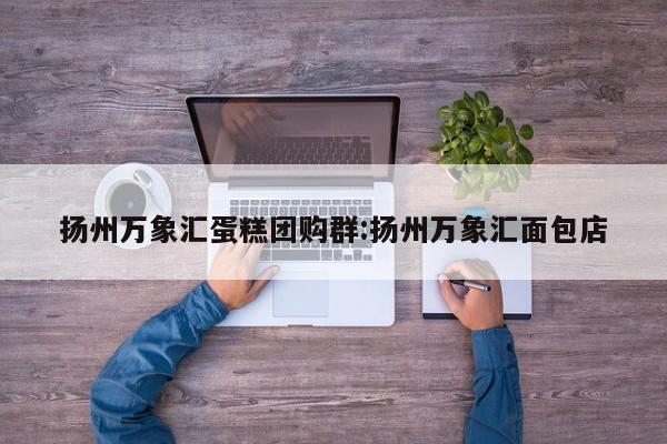 扬州万象汇蛋糕团购群:扬州万象汇面包店